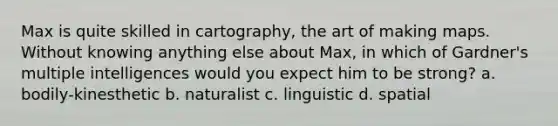 Max is quite skilled in cartography, the art of making maps. Without knowing anything else about Max, in which of Gardner's multiple intelligences would you expect him to be strong? a. bodily-kinesthetic b. naturalist c. linguistic d. spatial