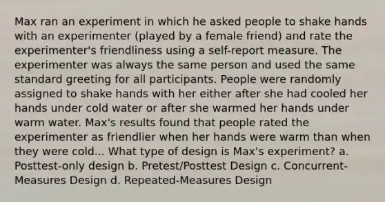 Max ran an experiment in which he asked people to shake hands with an experimenter (played by a female friend) and rate the experimenter's friendliness using a self-report measure. The experimenter was always the same person and used the same standard greeting for all participants. People were randomly assigned to shake hands with her either after she had cooled her hands under cold water or after she warmed her hands under warm water. Max's results found that people rated the experimenter as friendlier when her hands were warm than when they were cold... What type of design is Max's experiment? a. Posttest-only design b. Pretest/Posttest Design c. Concurrent-Measures Design d. Repeated-Measures Design