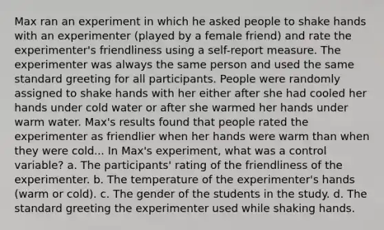 Max ran an experiment in which he asked people to shake hands with an experimenter (played by a female friend) and rate the experimenter's friendliness using a self-report measure. The experimenter was always the same person and used the same standard greeting for all participants. People were randomly assigned to shake hands with her either after she had cooled her hands under cold water or after she warmed her hands under warm water. Max's results found that people rated the experimenter as friendlier when her hands were warm than when they were cold... In Max's experiment, what was a control variable? a. The participants' rating of the friendliness of the experimenter. b. The temperature of the experimenter's hands (warm or cold). c. The gender of the students in the study. d. The standard greeting the experimenter used while shaking hands.