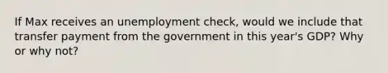 If Max receives an unemployment check, would we include that transfer payment from the government in this year's GDP? Why or why not?