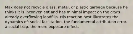 Max does not recycle glass, metal, or plastic garbage because he thinks it is inconvenient and has minimal impact on the city's already overflowing landfills. His reaction best illustrates the dynamics of: social facilitation. the fundamental attribution error. a social trap. the mere exposure effect.