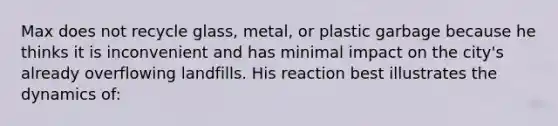 Max does not recycle glass, metal, or plastic garbage because he thinks it is inconvenient and has minimal impact on the city's already overflowing landfills. His reaction best illustrates the dynamics of: