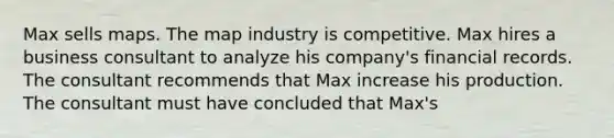 Max sells maps. The map industry is competitive. Max hires a business consultant to analyze his company's financial records. The consultant recommends that Max increase his production. The consultant must have concluded that Max's