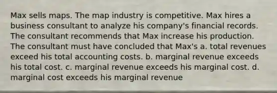 Max sells maps. The map industry is competitive. Max hires a business consultant to analyze his company's financial records. The consultant recommends that Max increase his production. The consultant must have concluded that Max's a. total revenues exceed his total accounting costs. b. marginal revenue exceeds his total cost. c. marginal revenue exceeds his marginal cost. d. marginal cost exceeds his marginal revenue