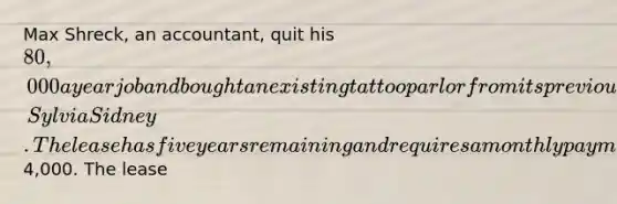 Max Shreck, an accountant, quit his 80,000 a year job and bought an existing tattoo parlor from its previous owner, Sylvia Sidney. The lease has five years remaining and requires a monthly payment of4,000. The lease