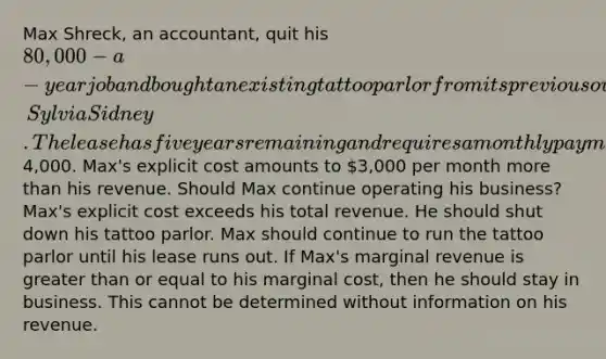 Max Shreck, an accountant, quit his 80,000-a-year job and bought an existing tattoo parlor from its previous owner, Sylvia Sidney. The lease has five years remaining and requires a monthly payment of4,000. Max's explicit cost amounts to 3,000 per month more than his revenue. Should Max continue operating his business? Max's explicit cost exceeds his total revenue. He should shut down his tattoo parlor. Max should continue to run the tattoo parlor until his lease runs out. If Max's marginal revenue is greater than or equal to his marginal cost, then he should stay in business. This cannot be determined without information on his revenue.