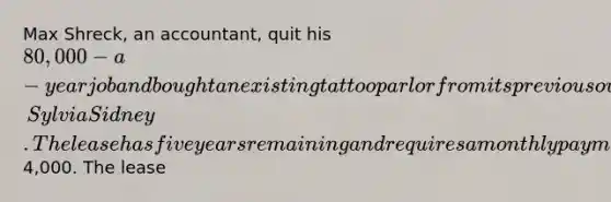 Max Shreck, an accountant, quit his 80,000-a-year job and bought an existing tattoo parlor from its previous owner, Sylvia Sidney. The lease has five years remaining and requires a monthly payment of4,000. The lease