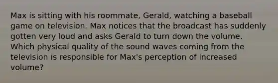 Max is sitting with his roommate, Gerald, watching a baseball game on television. Max notices that the broadcast has suddenly gotten very loud and asks Gerald to turn down the volume. Which physical quality of the sound waves coming from the television is responsible for Max's perception of increased volume?