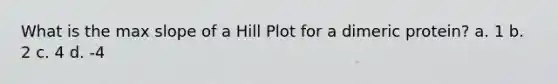 What is the max slope of a Hill Plot for a dimeric protein? a. 1 b. 2 c. 4 d. -4