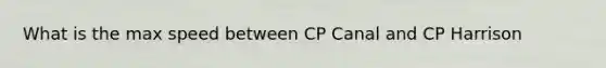 What is the max speed between CP Canal and CP Harrison