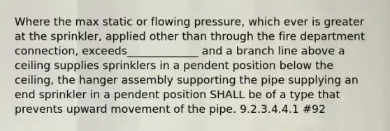 Where the max static or flowing pressure, which ever is greater at the sprinkler, applied other than through the fire department connection, exceeds_____________ and a branch line above a ceiling supplies sprinklers in a pendent position below the ceiling, the hanger assembly supporting the pipe supplying an end sprinkler in a pendent position SHALL be of a type that prevents upward movement of the pipe. 9.2.3.4.4.1 #92