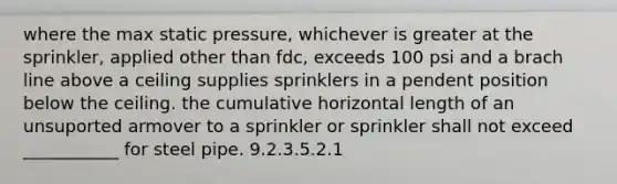 where the max static pressure, whichever is greater at the sprinkler, applied other than fdc, exceeds 100 psi and a brach line above a ceiling supplies sprinklers in a pendent position below the ceiling. the cumulative horizontal length of an unsuported armover to a sprinkler or sprinkler shall not exceed ___________ for steel pipe. 9.2.3.5.2.1