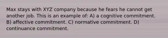 Max stays with XYZ company because he fears he cannot get another job. This is an example of: A) a cognitive commitment. B) affective commitment. C) normative commitment. D) continuance commitment.