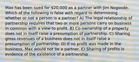 Max has been sued for 20,000 as a partner with Jim Nogoode. Which of the following is false with regard to determining whether or not a person is a partner? A) The legal relationship of partnership requires that two or more persons carry on business in common with a view to profit. B) Co-ownership of a property does not in itself raise a presumption of partnership. C) Sharing gross revenues of a business does not in itself raise a presumption of partnership. D) If no profit was made in the business, Max would not be a partner. E) Sharing of profits is evidence of the existence of a partnership