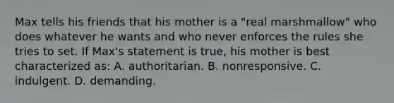 Max tells his friends that his mother is a "real marshmallow" who does whatever he wants and who never enforces the rules she tries to set. If Max's statement is true, his mother is best characterized as: A. authoritarian. B. nonresponsive. C. indulgent. D. demanding.