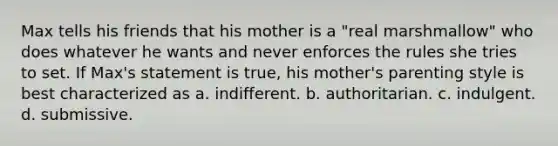 Max tells his friends that his mother is a "real marshmallow" who does whatever he wants and never enforces the rules she tries to set. If Max's statement is true, his mother's parenting style is best characterized as a. indifferent. b. authoritarian. c. indulgent. d. submissive.