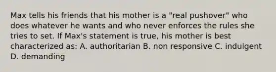 Max tells his friends that his mother is a "real pushover" who does whatever he wants and who never enforces the rules she tries to set. If Max's statement is true, his mother is best characterized as: A. authoritarian B. non responsive C. indulgent D. demanding