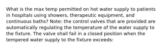 What is the max temp permitted on hot water supply to patients in hospitals using showers, therapeutic equipment, and continuous baths? Note: the control valves that are provided are automatically regulating the temperature of the water supply to the fixture. The valve shall fail in a closed position when the tempered water supply to the fixture exceeds: