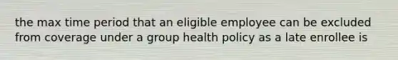 the max time period that an eligible employee can be excluded from coverage under a group health policy as a late enrollee is