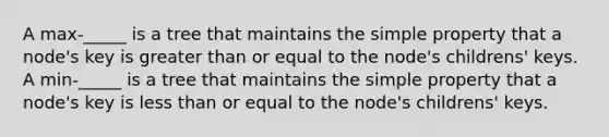 A max-_____ is a tree that maintains the simple property that a node's key is greater than or equal to the node's childrens' keys. A min-_____ is a tree that maintains the simple property that a node's key is less than or equal to the node's childrens' keys.