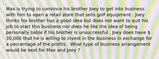 Max is trying to convince his brother Joey to get into business with him to open a retail store that sells golf equipment . Joey thinks his brother has a good idea but does not want to quit his job to start this business nor does he like the idea of being personally liable if his brother is unsuccessful . Joey does have  30,000 that he is willing to invest in the business in exchange for a percentage of the profits . What type of business arrangement would be best for Max and Joey ?