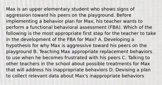 Max is an upper elementary student who shows signs of aggression toward his peers on the playground. Before implementing a behavior plan for Max, his teacher wants to perform a functional behavioral assessment (FBA). Which of the following is the most appropriate first step for the teacher to take in the development of the FBA for Max? A. Developing a hypothesis for why Max is aggressive toward his peers on the playground B. Teaching Max appropriate replacement behaviors to use when he becomes frustrated with his peers C. Talking to other teachers in the school about possible treatments for Max that will address his inappropriate behaviors D. Devising a plan to collect relevant data about Max's inappropriate behaviors