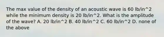 The max value of the density of an acoustic wave is 60 lb/in^2 while the minimum density is 20 lb/in^2. What is the amplitude of the wave? A. 20 lb/in^2 B. 40 lb/in^2 C. 60 lb/in^2 D. none of the above