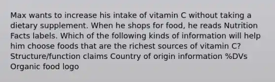 Max wants to increase his intake of vitamin C without taking a dietary supplement. When he shops for food, he reads Nutrition Facts labels. Which of the following kinds of information will help him choose foods that are the richest sources of vitamin C? Structure/function claims Country of origin information %DVs Organic food logo