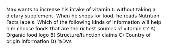 Max wants to increase his intake of vitamin C without taking a dietary supplement. When he shops for food, he reads Nutrition Facts labels. Which of the following kinds of information will help him choose foods that are the richest sources of vitamin C? A) Organic food logo B) Structure/function claims C) Country of origin information D) %DVs