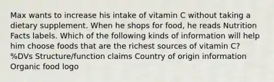 Max wants to increase his intake of vitamin C without taking a dietary supplement. When he shops for food, he reads Nutrition Facts labels. Which of the following kinds of information will help him choose foods that are the richest sources of vitamin C? %DVs Structure/function claims Country of origin information Organic food logo