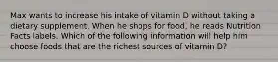 Max wants to increase his intake of vitamin D without taking a dietary supplement. When he shops for food, he reads Nutrition Facts labels. Which of the following information will help him choose foods that are the richest sources of vitamin D?