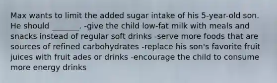 Max wants to limit the added sugar intake of his 5-year-old son. He should _______. -give the child low-fat milk with meals and snacks instead of regular soft drinks -serve more foods that are sources of refined carbohydrates -replace his son's favorite fruit juices with fruit ades or drinks -encourage the child to consume more energy drinks