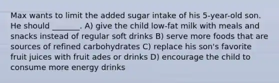 Max wants to limit the added sugar intake of his 5-year-old son. He should _______. A) give the child low-fat milk with meals and snacks instead of regular soft drinks B) serve more foods that are sources of refined carbohydrates C) replace his son's favorite fruit juices with fruit ades or drinks D) encourage the child to consume more energy drinks