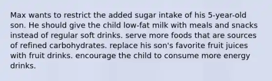 Max wants to restrict the added sugar intake of his 5-year-old son. He should give the child low-fat milk with meals and snacks instead of regular soft drinks. serve more foods that are sources of refined carbohydrates. replace his son's favorite fruit juices with fruit drinks. encourage the child to consume more energy drinks.