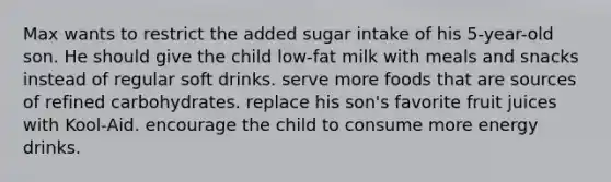 Max wants to restrict the added sugar intake of his 5-year-old son. He should give the child low-fat milk with meals and snacks instead of regular soft drinks. serve more foods that are sources of refined carbohydrates. replace his son's favorite fruit juices with Kool-Aid. encourage the child to consume more energy drinks.