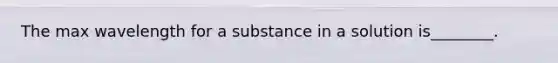 The max wavelength for a substance in a solution is________.