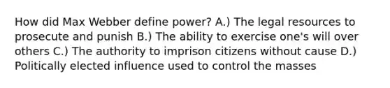 How did Max Webber define power? A.) The legal resources to prosecute and punish B.) The ability to exercise one's will over others C.) The authority to imprison citizens without cause D.) Politically elected influence used to control the masses