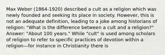 Max Weber (1864-1920) described a cult as a religion which was newly founded and seeking its place in society. However, this is not an adequate definition, leading to a joke among historians of religion: "What is the difference between a cult and a religion?" Answer: "About 100 years." While "cult" is used among scholars of religion to refer to specific practices of devotion within a religion—for instance in Christianity there is