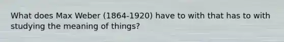 What does Max Weber (1864-1920) have to with that has to with studying the meaning of things?