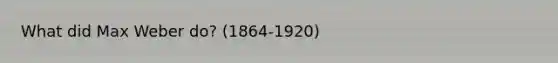 What did Max Weber do? (1864-1920)