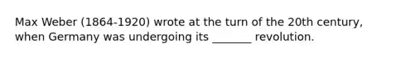 Max Weber (1864-1920) wrote at the turn of the 20th century, when Germany was undergoing its _______ revolution.