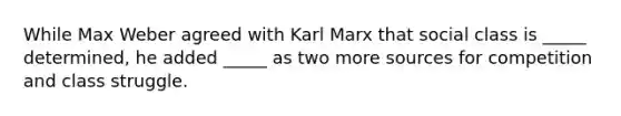 While Max Weber agreed with Karl Marx that social class is _____ determined, he added _____ as two more sources for competition and class struggle.