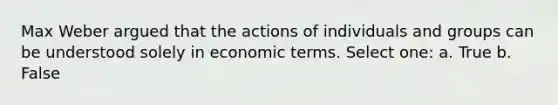 Max Weber argued that the actions of individuals and groups can be understood solely in economic terms. Select one: a. True b. False