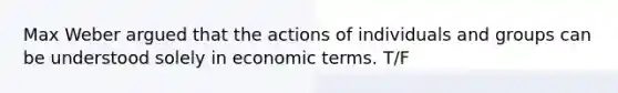 Max Weber argued that the actions of individuals and groups can be understood solely in economic terms. T/F