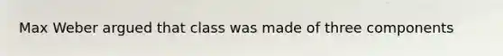 Max Weber argued that class was made of three components