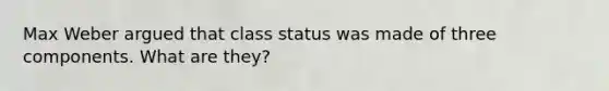 Max Weber argued that class status was made of three components. What are they?