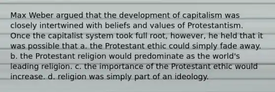 Max Weber argued that the development of capitalism was closely intertwined with beliefs and values of Protestantism. Once the capitalist system took full root, however, he held that it was possible that a. the Protestant ethic could simply fade away. b. the Protestant religion would predominate as the world's leading religion. c. the importance of the Protestant ethic would increase. d. religion was simply part of an ideology.