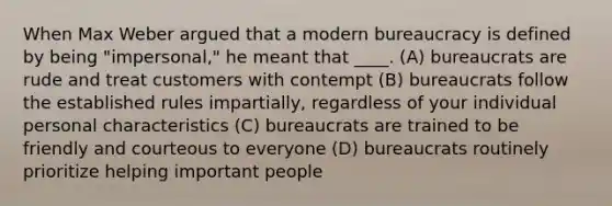 When Max Weber argued that a modern bureaucracy is defined by being "impersonal," he meant that ____. (A) bureaucrats are rude and treat customers with contempt (B) bureaucrats follow the established rules impartially, regardless of your individual personal characteristics (C) bureaucrats are trained to be friendly and courteous to everyone (D) bureaucrats routinely prioritize helping important people