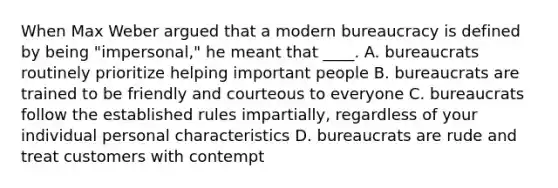 When Max Weber argued that a modern bureaucracy is defined by being "impersonal," he meant that ____. A. bureaucrats routinely prioritize helping important people B. bureaucrats are trained to be friendly and courteous to everyone C. bureaucrats follow the established rules impartially, regardless of your individual personal characteristics D. bureaucrats are rude and treat customers with contempt