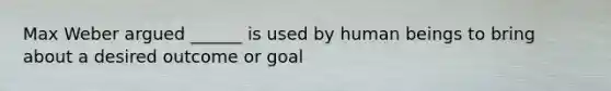 Max Weber argued ______ is used by human beings to bring about a desired outcome or goal